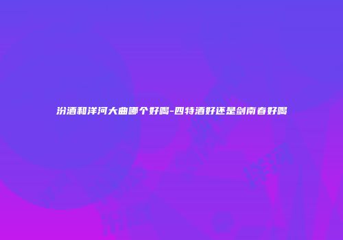 汾酒和洋河大曲哪个好喝-四特酒好还是剑南春好喝
