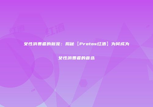 女性消费者的新宠：揭秘【Protos红酒】为何成为女性消费者的首选