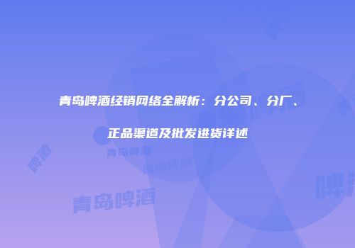 青岛啤酒经销网络全解析：分公司、分厂、正品渠道及批发进货详述