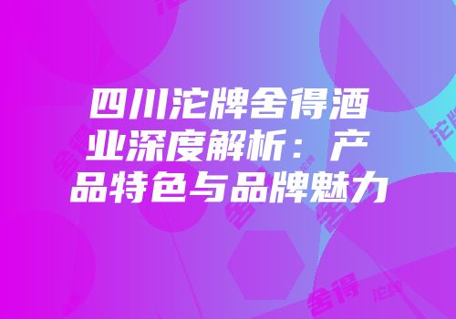 四川沱牌舍得酒业深度解析：产品特色与品牌魅力