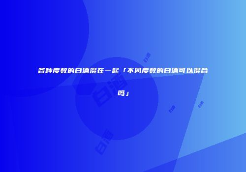 各种度数的白酒混在一起「不同度数的白酒可以混合吗」