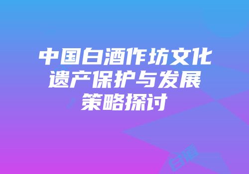 中国白酒作坊文化遗产保护与发展策略探讨