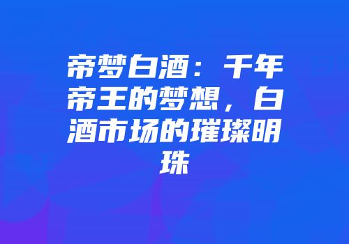 帝梦白酒：千年帝王的梦想，白酒市场的璀璨明珠