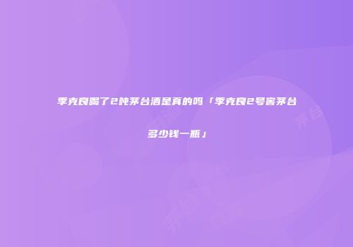 季克良喝了2吨茅台酒是真的吗「季克良2号窖茅台多少钱一瓶」