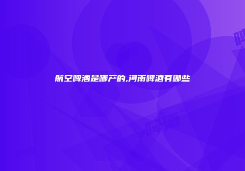 航空啤酒是哪产的,河南啤酒有哪些