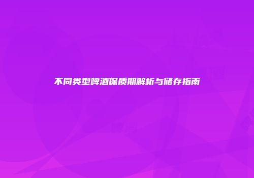 不同类型啤酒保质期解析与储存指南