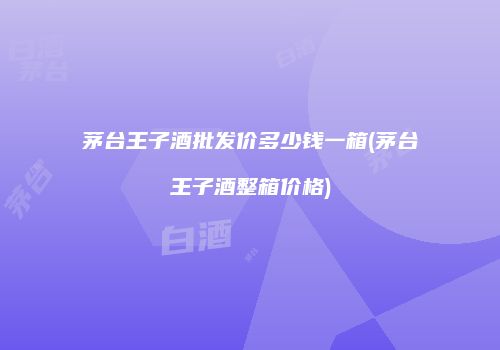 茅台王子酒批发价多少钱一箱(茅台王子酒整箱价格)