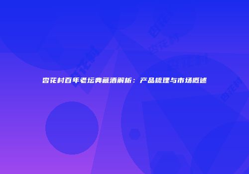 杏花村百年老坛典藏酒解析：产品梳理与市场概述
