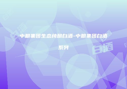 中粮集团生态纯酿白酒-中粮集团白酒系列