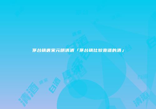 茅台镇唐宋元明清酒「茅台镇比较靠谱的酒」