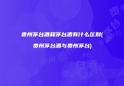 贵州茅台酒和茅台酒有什么区别(贵州茅台酒与贵州茅台)