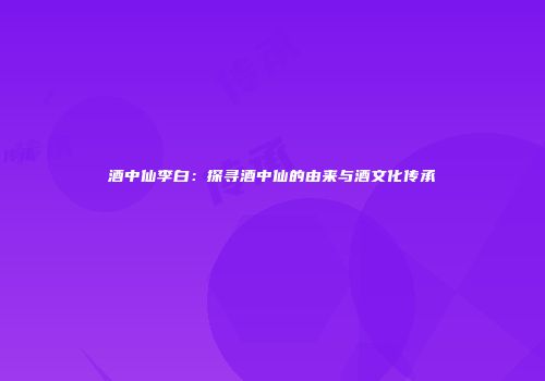 酒中仙李白：探寻酒中仙的由来与酒文化传承