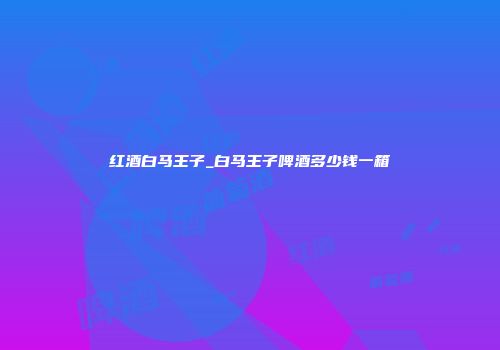 红酒白马王子_白马王子啤酒多少钱一箱