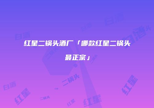 红星二锅头酒厂「哪款红星二锅头最正宗」