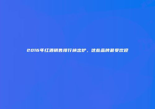 2016年红酒销售排行榜出炉，这些品牌最受欢迎