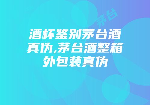 酒杯鉴别茅台酒真伪,茅台酒整箱外包装真伪