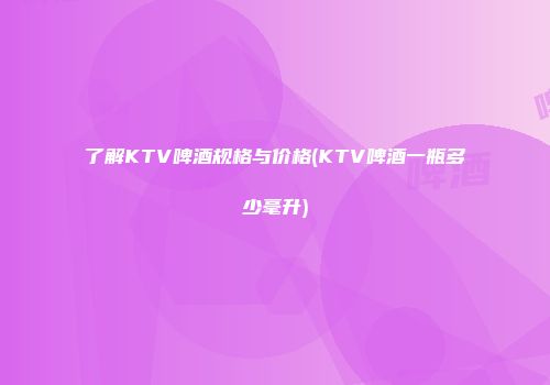 了解KTV啤酒规格与价格(KTV啤酒一瓶多少毫升)
