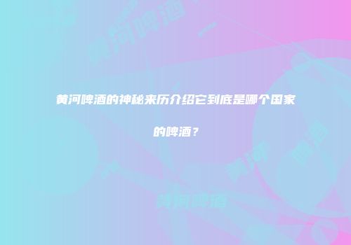 黄河啤酒的神秘来历介绍它到底是哪个国家的啤酒？