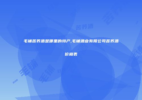毛铺苦荞酒是哪里的特产,毛铺酒业有限公司苦荞酒价格表