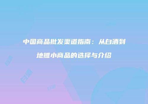 中国商品批发渠道指南：从白酒到地摊小商品的选择与介绍