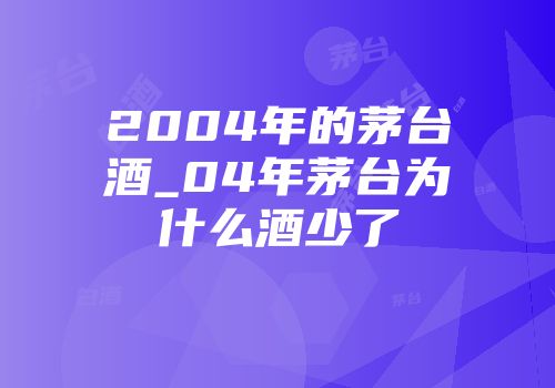 2004年的茅台酒_04年茅台为什么酒少了