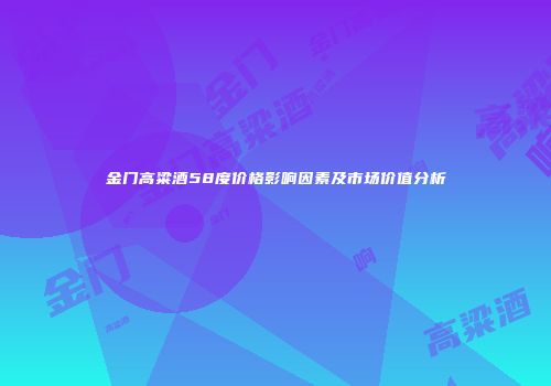 金门高粱酒58度价格影响因素及市场价值分析
