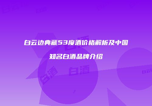 白云边典藏53度酒价格解析及中国知名白酒品牌介绍