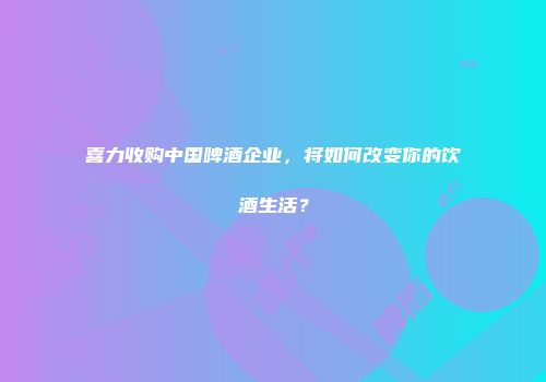 喜力收购中国啤酒企业，将如何改变你的饮酒生活？