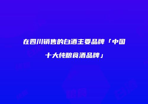 在四川销售的白酒主要品牌「中国十大纯粮食酒品牌」