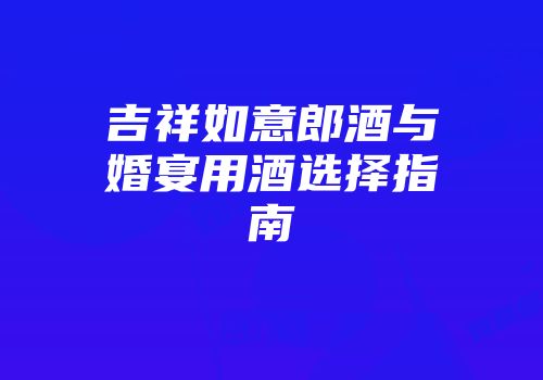 吉祥如意郎酒与婚宴用酒选择指南