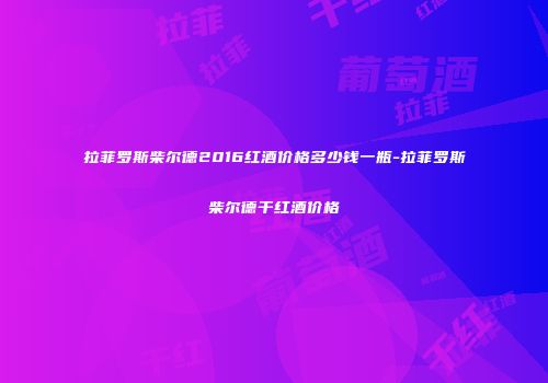拉菲罗斯柴尔德2016红酒价格多少钱一瓶-拉菲罗斯柴尔德干红酒价格