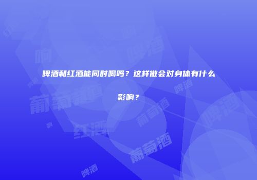 啤酒和红酒能同时喝吗？这样做会对身体有什么影响？