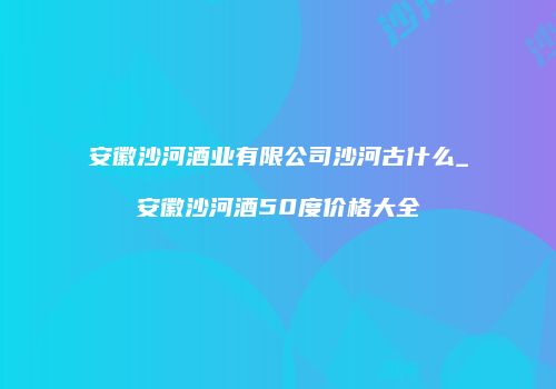 安徽沙河酒业有限公司沙河古什么_安徽沙河酒50度价格大全