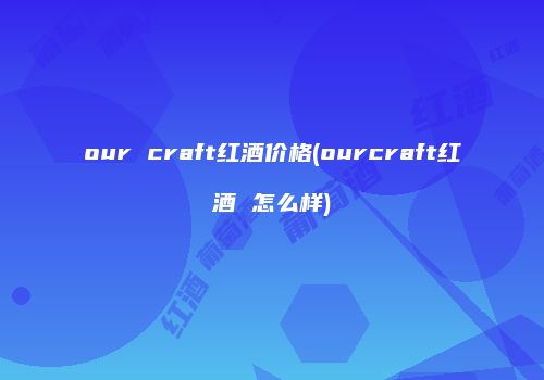 our craft红酒价格(ourcraft红酒 怎么样)
