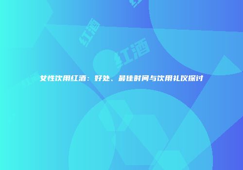 女性饮用红酒：好处、最佳时间与饮用礼仪探讨