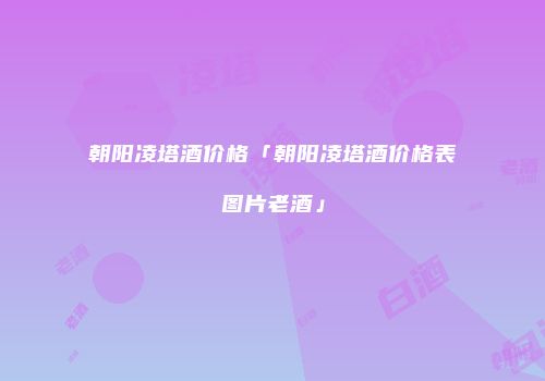 朝阳凌塔酒价格「朝阳凌塔酒价格表图片老酒」