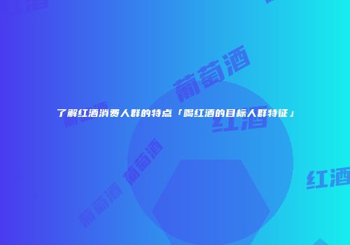 了解红酒消费人群的特点「喝红酒的目标人群特征」