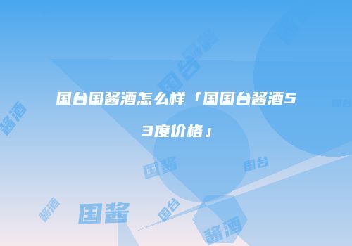 国台国酱酒怎么样「国国台酱酒53度价格」