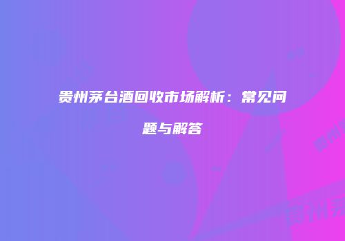 贵州茅台酒回收市场解析：常见问题与解答