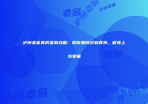 泸州老窖真假鉴别攻略：教你如何识别真伪，避免上当受骗