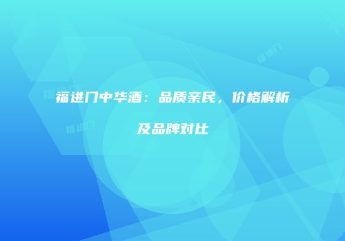 福进门中华酒：品质亲民，价格解析及品牌对比