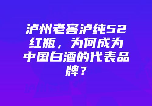 泸州老窖泸纯52红瓶，为何成为中国白酒的代表品牌？