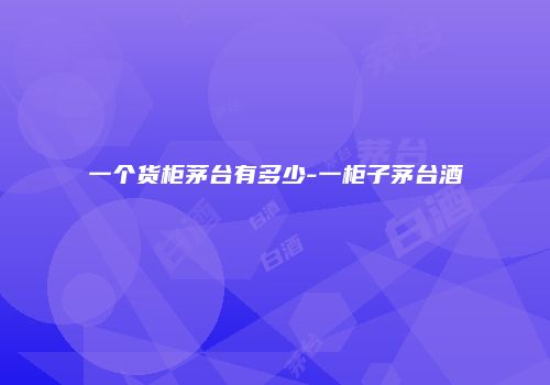 一个货柜茅台有多少-一柜子茅台酒