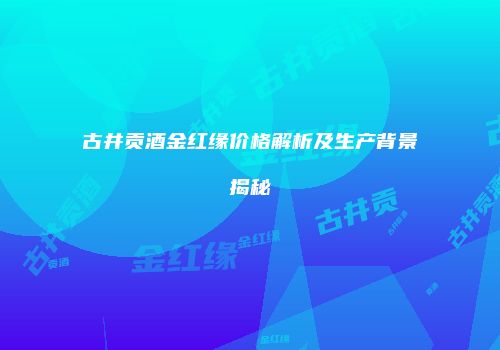 古井贡酒金红缘价格解析及生产背景揭秘