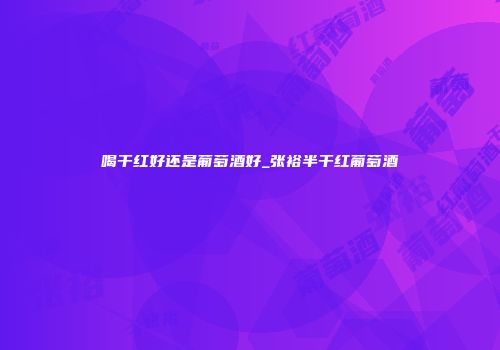 喝干红好还是葡萄酒好_张裕半干红葡萄酒