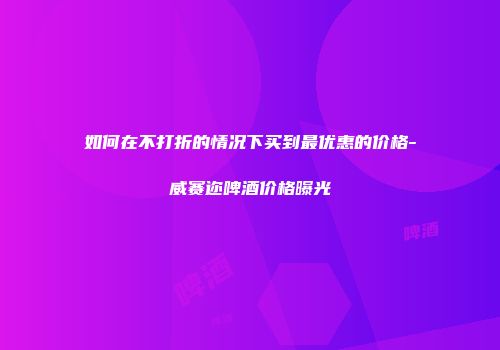 如何在不打折的情况下买到最优惠的价格-威赛迩啤酒价格曝光