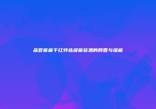 品尝窖藏干红特选级葡萄酒的醇香与蕴藏