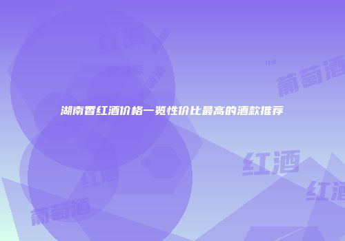 湖南香红酒价格一览性价比最高的酒款推荐