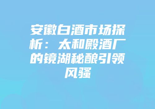 安徽白酒市场探析：太和殿酒厂的镜湖秘酿引领风骚