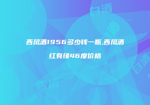 西凤酒1956多少钱一瓶,西凤酒红有缘46度价格